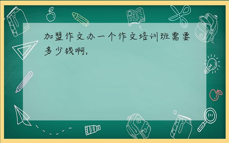 加盟作文办一个作文培训班需要多少钱啊,