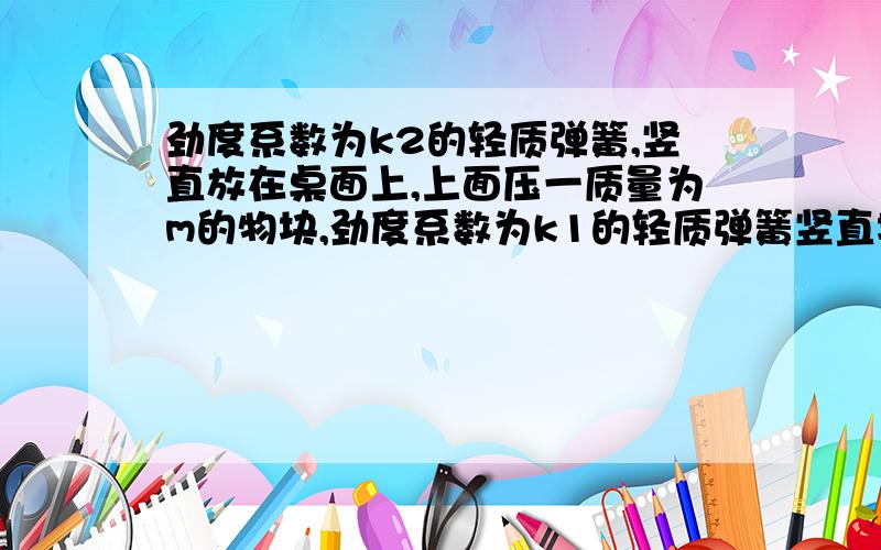 劲度系数为k2的轻质弹簧,竖直放在桌面上,上面压一质量为m的物块,劲度系数为k1的轻质弹簧竖直地放在物块上面,其下端与物块上表面连接在一起,现想使物块在静止时,下面弹簧承受物重的2/3,