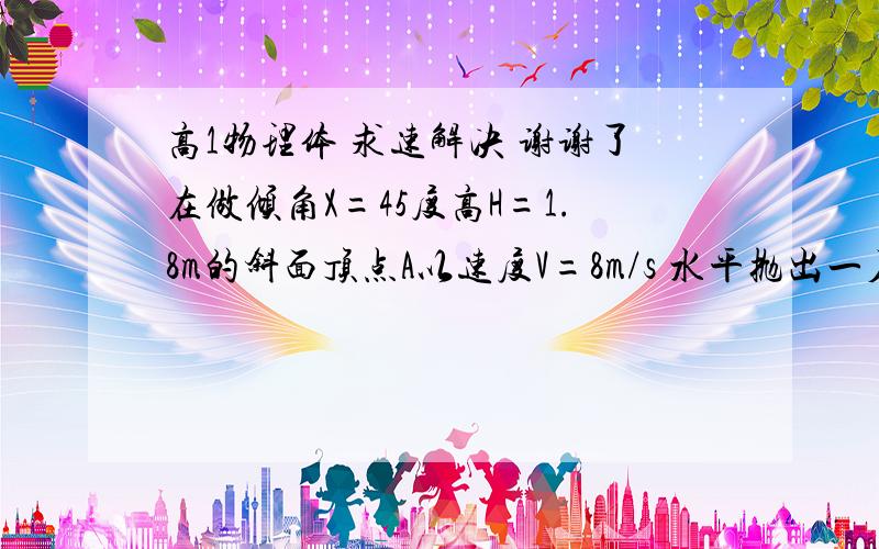 高1物理体 求速解决 谢谢了在做倾角X=45度高H=1.8m的斜面顶点A以速度V=8m/s 水平抛出一石子刚好落在斜面底端B点 求 石子落在B点时的速度? 石子抛出到石子的速度方向与斜面正好成30度角时的