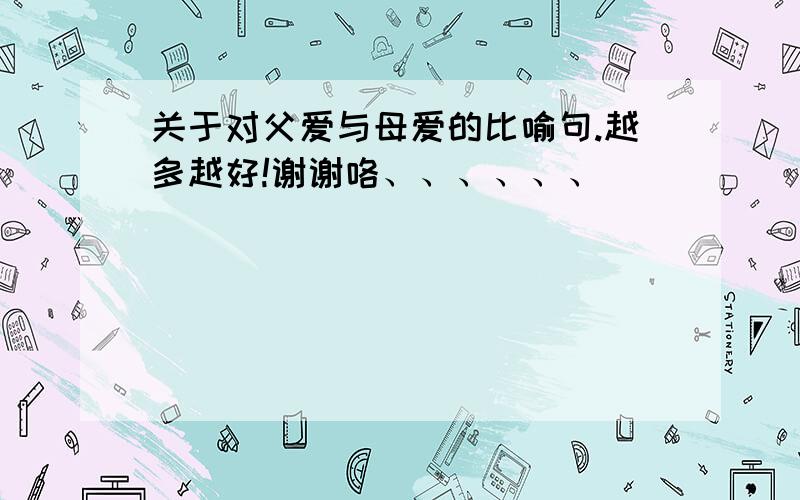 关于对父爱与母爱的比喻句.越多越好!谢谢咯、、、、、、