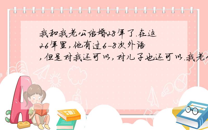 我和我老公结婚28年了.在这26年里,他有过6-8次外语,但是对我还可以,对儿子也还可以.我老公他看上去老实本分,但是还是闷骚型的,经常背着我和村里个别女人搞关系,但是他对我也偏偏蛮好,对