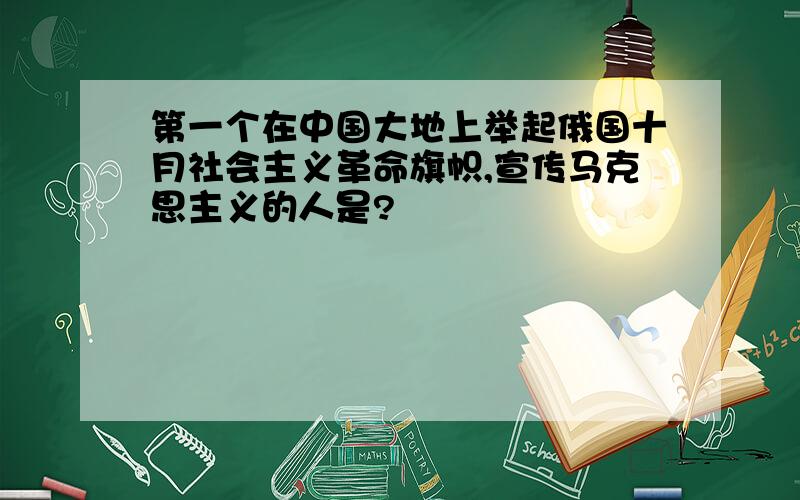 第一个在中国大地上举起俄国十月社会主义革命旗帜,宣传马克思主义的人是?