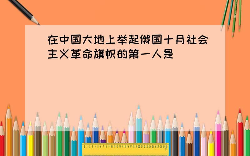 在中国大地上举起俄国十月社会主义革命旗帜的第一人是