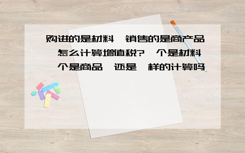 购进的是材料,销售的是商产品,怎么计算增值税?一个是材料一个是商品,还是一样的计算吗