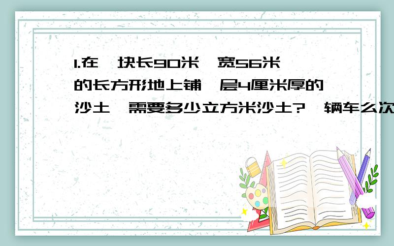 1.在一块长90米,宽56米的长方形地上铺一层4厘米厚的沙土,需要多少立方米沙土?一辆车么次运送1·5立方米的沙土,至少需要几次?2.养猪场要砌一面长52米,宽45厘米,高25分米的长方体砖墙.如果每