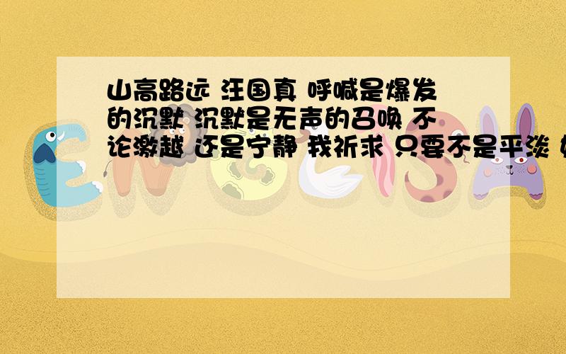 山高路远 汪国真 呼喊是爆发的沉默 沉默是无声的召唤 不论激越 还是宁静 我祈求 只要不是平淡 如果远方呼喊我我就走向远方如果大山召唤我我就走向大山双脚磨破干脆再让夕阳涂抹小路