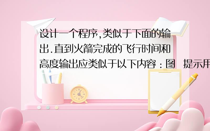 设计一个程序,类似于下面的输出.直到火箭完成的飞行时间和高度输出应类似于以下内容：图  提示用户火箭的长度（米）和火箭的初始米/秒的速度.计算火箭获得最大高度的时间,当使用公式