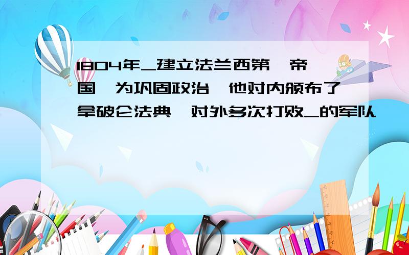 1804年_建立法兰西第一帝国,为巩固政治,他对内颁布了拿破仑法典,对外多次打败_的军队