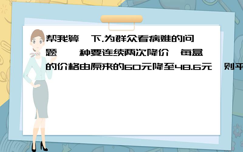 帮我算一下.为群众看病难的问题,一种要连续两次降价,每盒的价格由原来的60元降至48.6元,则平均每次降价的百分率为