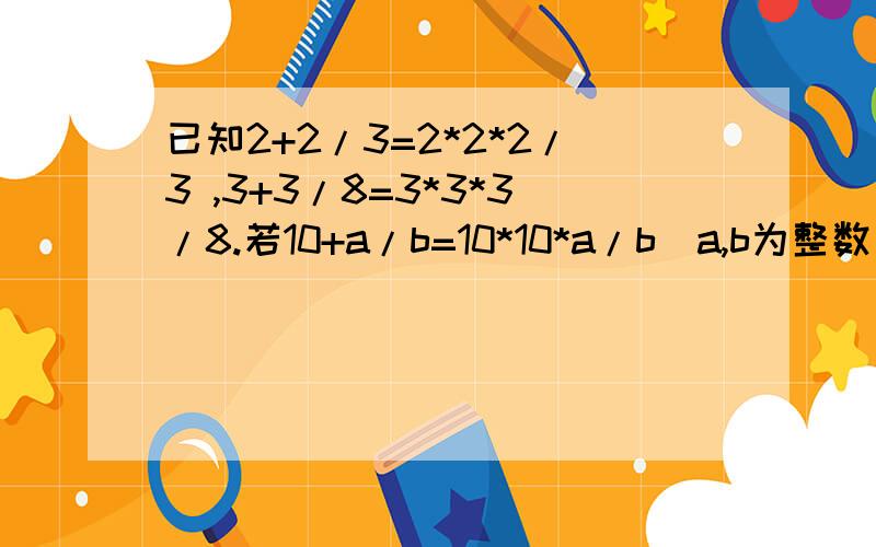 已知2+2/3=2*2*2/3 ,3+3/8=3*3*3/8.若10+a/b=10*10*a/b（a,b为整数）,求a+b.