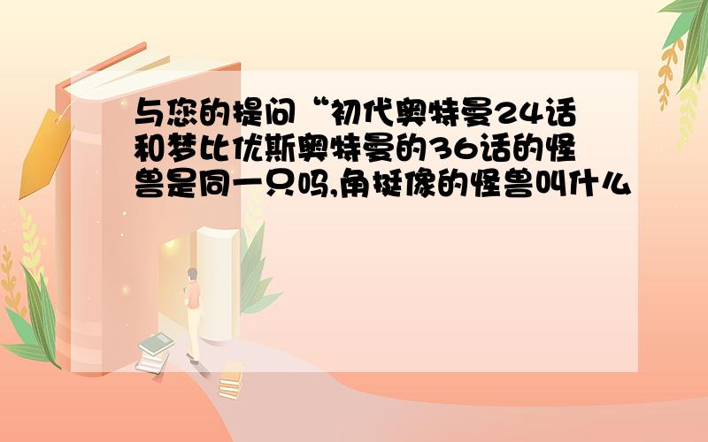 与您的提问“初代奥特曼24话和梦比优斯奥特曼的36话的怪兽是同一只吗,角挺像的怪兽叫什么