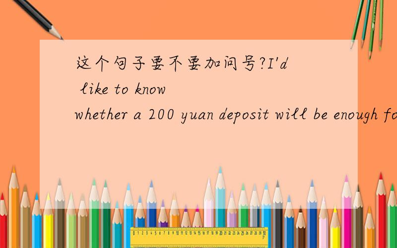 这个句子要不要加问号?I'd like to know whether a 200 yuan deposit will be enough for opening a checking account