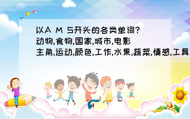 以A M S开头的各类单词?动物,食物,国家,城市,电影主角,运动,颜色,工作,水果,蔬菜,情感,工具,歌手,电影,天气,书,电视节目,衣服,歌,饮料,玩具,家具,点心,女孩名,男孩名!（最好中英意思对照,如A