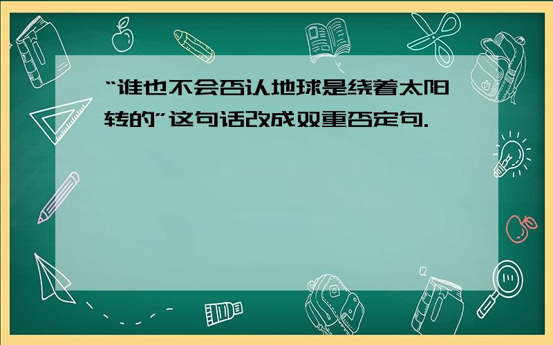 “谁也不会否认地球是绕着太阳转的”这句话改成双重否定句.