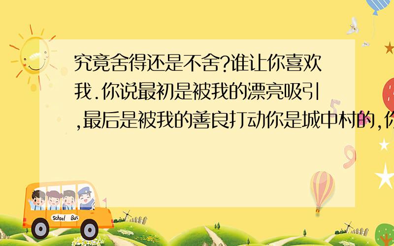 究竟舍得还是不舍?谁让你喜欢我.你说最初是被我的漂亮吸引,最后是被我的善良打动你是城中村的,你的好,你的专情,你的真心,我都感觉的到虽然,你没有用大把的钱来换取我的欢心你不嫌弃