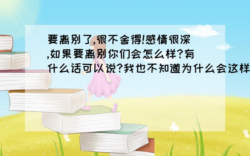 要离别了,很不舍得!感情很深,如果要离别你们会怎么样?有什么话可以说?我也不知道为什么会这样,你们相信这句话吗?