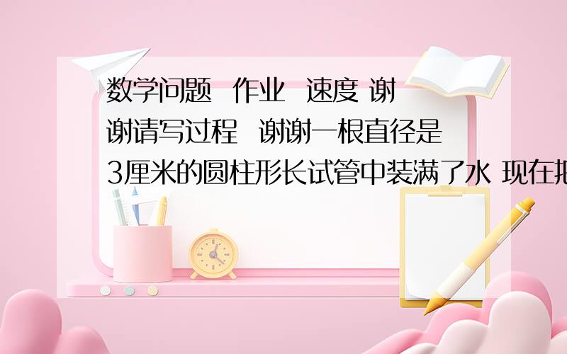 数学问题  作业  速度 谢谢请写过程  谢谢一根直径是3厘米的圆柱形长试管中装满了水 现在把试管中的水逐一滴入一个直径是8厘米 高为1.8厘米的圆柱形的玻璃杯里 当玻璃杯里 试管中的水的