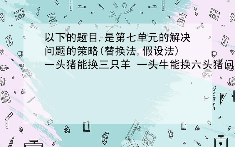 以下的题目,是第七单元的解决问题的策略(替换法,假设法)一头猪能换三只羊 一头牛能换六头猪问:一头牛可以换多少只羊?三个小球=小球+5g 两个羽毛球=四个小球问:一个羽毛球多少克?6个小箱