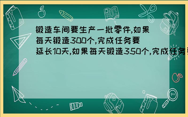 锻造车间要生产一批零件,如果每天锻造300个,完成任务要延长10天,如果每天锻造350个,完成任务要延长5天.问：按时完成任务要用多少天?要算式,最好能讲清为什么这样做,