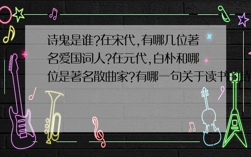 诗鬼是谁?在宋代,有哪几位著名爱国词人?在元代,白朴和哪位是著名散曲家?有哪一句关于读书的诗鬼是谁?在宋代,有哪几位著名爱国词人?在元代,白朴和哪位是著名散曲家?有哪一句关于读书的