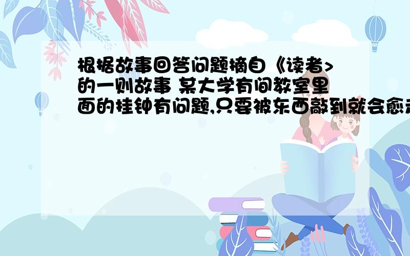 根据故事回答问题摘自《读者>的一则故事 某大学有间教室里面的挂钟有问题,只要被东西敲到就会愈走愈快,敲一次就快5分钟.一天,教授上课,发现同学们都趁他在黑板上写字的时候用橡皮丢