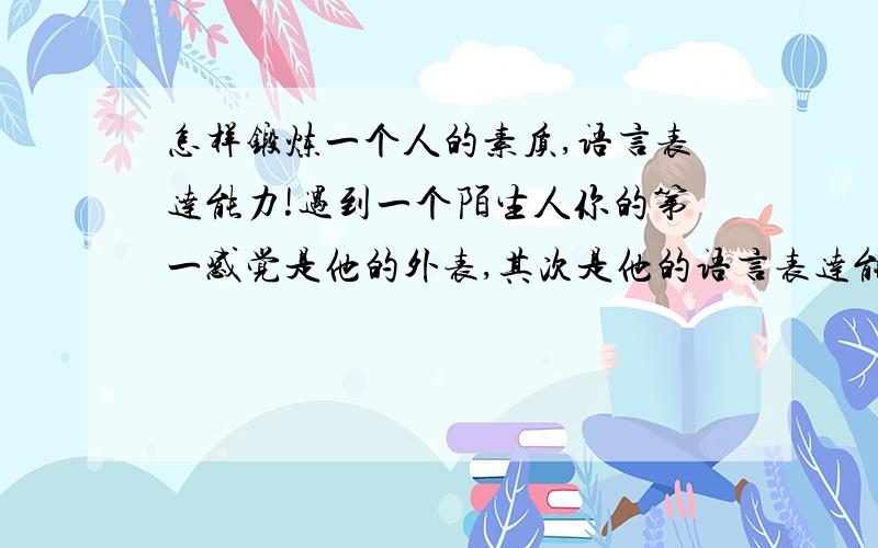 怎样锻炼一个人的素质,语言表达能力!遇到一个陌生人你的第一感觉是他的外表,其次是他的语言表达能力,那么怎么才能让人觉得你是一个有内涵,而且语言表达非常华丽.语言也算是心灵的窗