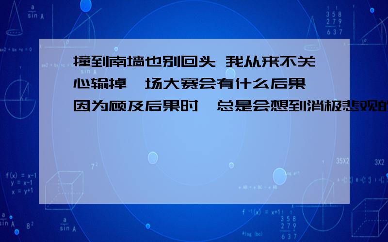 撞到南墙也别回头 我从来不关心输掉一场大赛会有什么后果,因为顾及后果时,总是会想到消极悲观的一面.　　有人在失败的恐惧前止步不前.我认为,要成就一番事业,就要不避艰险,孜孜以求.