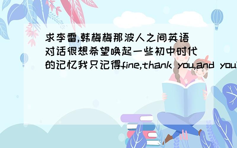 求李雷,韩梅梅那波人之间英语对话很想希望唤起一些初中时代的记忆我只记得fine,thank you,and you?can you spell it ...double o...Jim Green,Lucy,Lily.We are twins还有一首儿歌fly fly fly the kite,high in the sky,up and