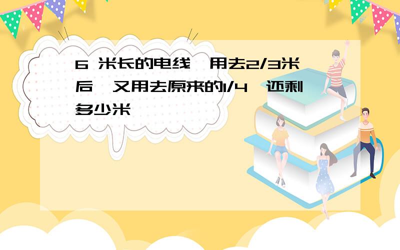 6 米长的电线,用去2/3米后,又用去原来的1/4,还剩多少米