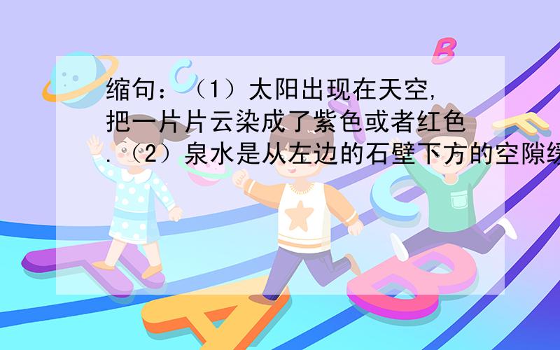 缩句：（1）太阳出现在天空,把一片片云染成了紫色或者红色.（2）泉水是从左边的石壁下方的空隙缓缓地流出来的.（3）洪亮的天空中经久不息的回响.（4）红褐色的河水像瀑布一样从上游