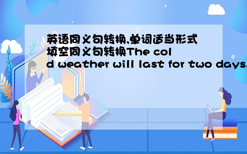 英语同义句转换,单词适当形式填空同义句转换The cold weather will last for two days.The cold weather will ___ ___ for two days.用单词适当形式填空(双引号里的单词)There're many ''popular'' film stars now.Who do you thin