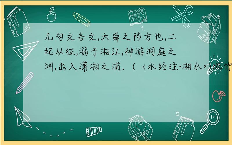 几句文言文,大舜之陟方也,二妃从征,溺于湘江,神游洞庭之渊,出入潇湘之浦．(〈水经注·湘水>)斑竹即吴地称湘妃竹者,其斑如泪痕,世传二妃将沉湘水,望苍梧而泣,洒泪成斑.(〈群芳谱>)洞庭是