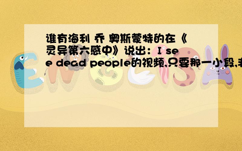 谁有海利 乔 奥斯蒙特的在《灵异第六感中》说出：I see dead people的视频,只要那一小段,非常感谢!我只需要那一小段,实在是不能承受里面的恐怖镜头,会截视频的朋友请帮帮忙,非常感谢,真的