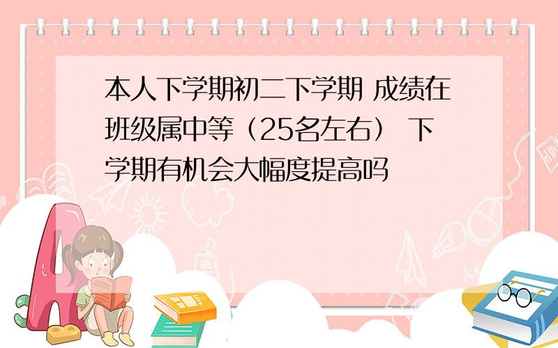 本人下学期初二下学期 成绩在班级属中等（25名左右） 下学期有机会大幅度提高吗