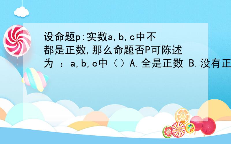 设命题p:实数a,b,c中不都是正数,那么命题否P可陈述为 ：a,b,c中（）A.全是正数 B.没有正数 C.至多有一个负数 D.不至含有一个正数