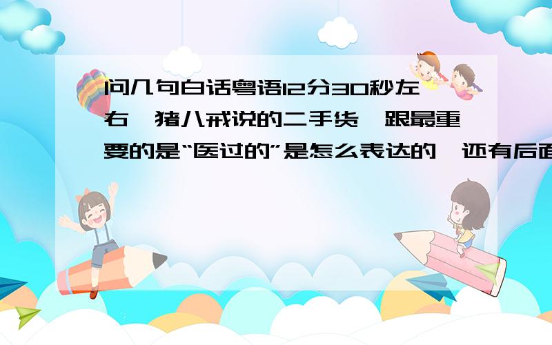 问几句白话粤语12分30秒左右,猪八戒说的二手货,跟最重要的是“医过的”是怎么表达的,还有后面那人说的“你少搅和了”是怎么表达的?我怎么听不懂