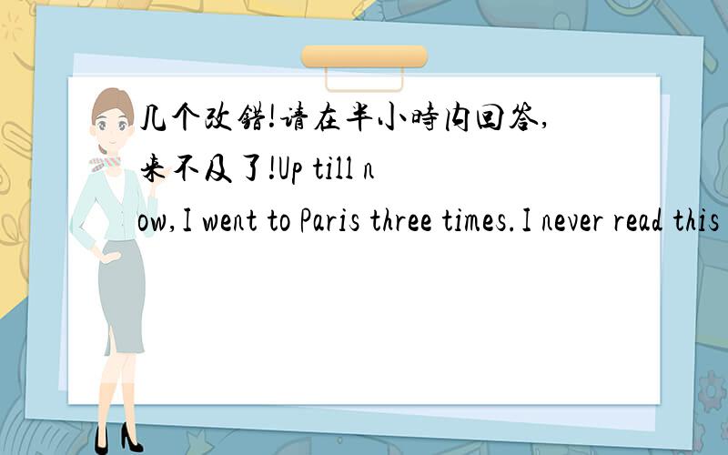 几个改错!请在半小时内回答,来不及了!Up till now,I went to Paris three times.I never read this book before.Last summer I have seen him in the park.He has been here half an hour ago.When hve you gone th Bejing?是改错！请问二楼，