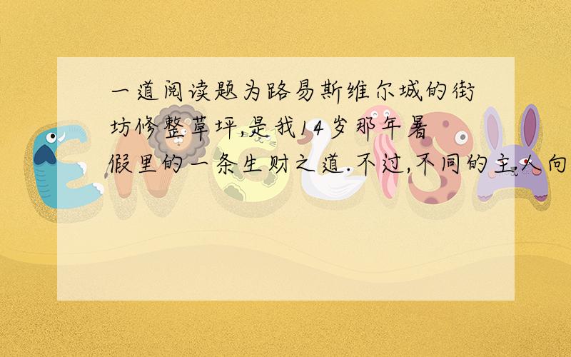 一道阅读题为路易斯维尔城的街坊修整草坪,是我14岁那年暑假里的一条生财之道.不过,不同的主人向我付酬的方式各有不同：就说巴罗先生,该他掏钱的时候,不是说身边没有比50美元再小的票