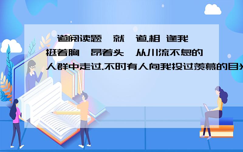 一道阅读题、就一道.相 逢我挺着胸,昂着头,从川流不息的人群中走过.不时有人向我投过羡慕的目光.我知道,这是我的校徽吸引着他们——要知道是全国名牌大学哩.天真热,口渴了,买根冰棍.