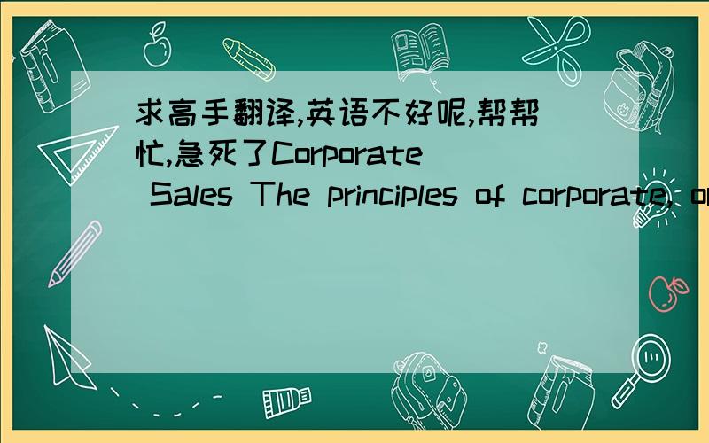 求高手翻译,英语不好呢,帮帮忙,急死了Corporate Sales The principles of corporate, or business-to-business, sales (including everything from selling financial services to providing temporary employee help) are essentially the same as in