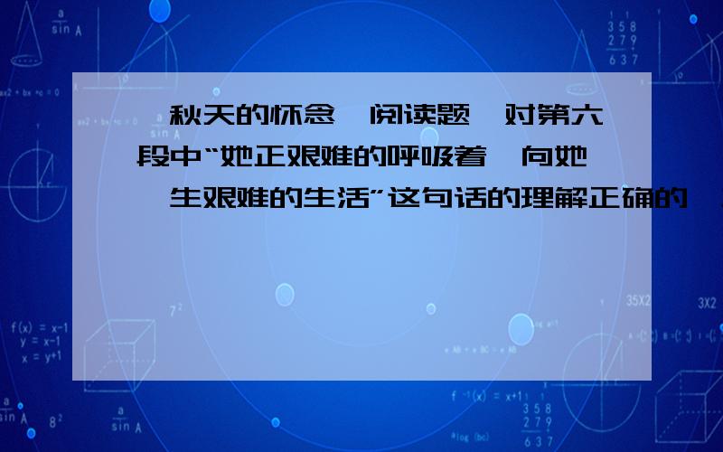 《秋天的怀念》阅读题,对第六段中“她正艰难的呼吸着,向她一生艰难的生活”这句话的理解正确的一项是（ ）A.说明了母亲的病很危险B.揭示了母亲不幸的命运C.侧面表现了崇高的母爱D.揭