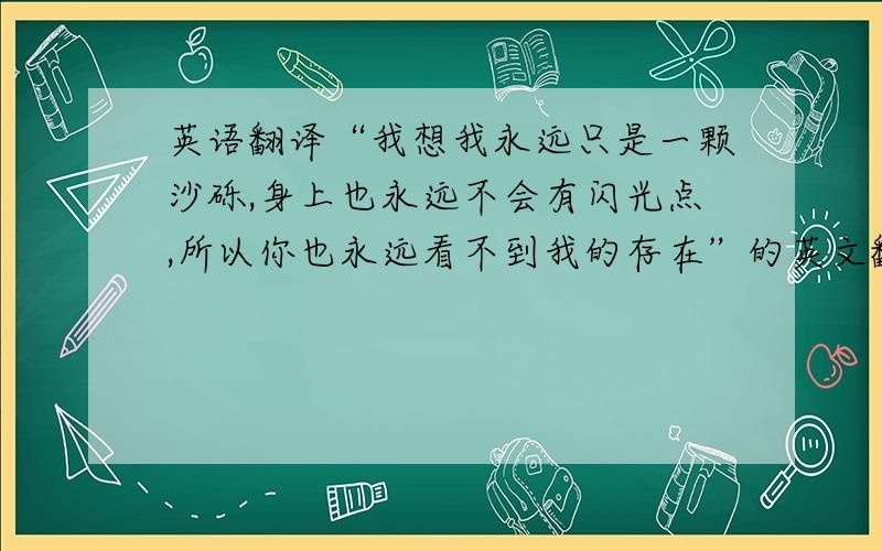 英语翻译“我想我永远只是一颗沙砾,身上也永远不会有闪光点,所以你也永远看不到我的存在”的英文翻译.急呀··············································