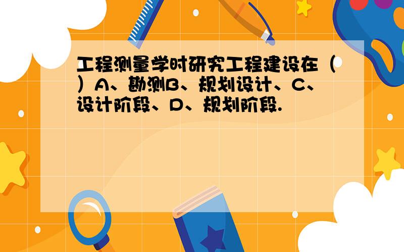 工程测量学时研究工程建设在（）A、勘测B、规划设计、C、设计阶段、D、规划阶段.