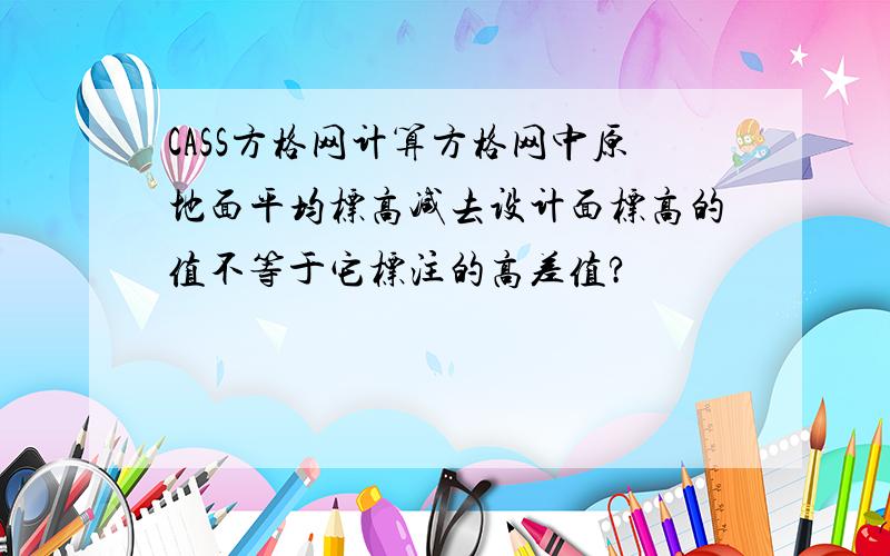 CASS方格网计算方格网中原地面平均标高减去设计面标高的值不等于它标注的高差值?