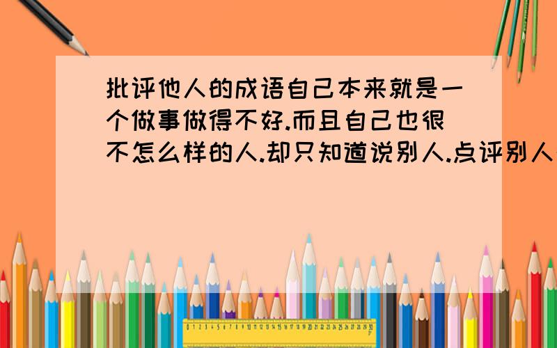 批评他人的成语自己本来就是一个做事做得不好.而且自己也很不怎么样的人.却只知道说别人.点评别人的过错.这样的人用成语评价有什么成语?多说几个!加分加分!