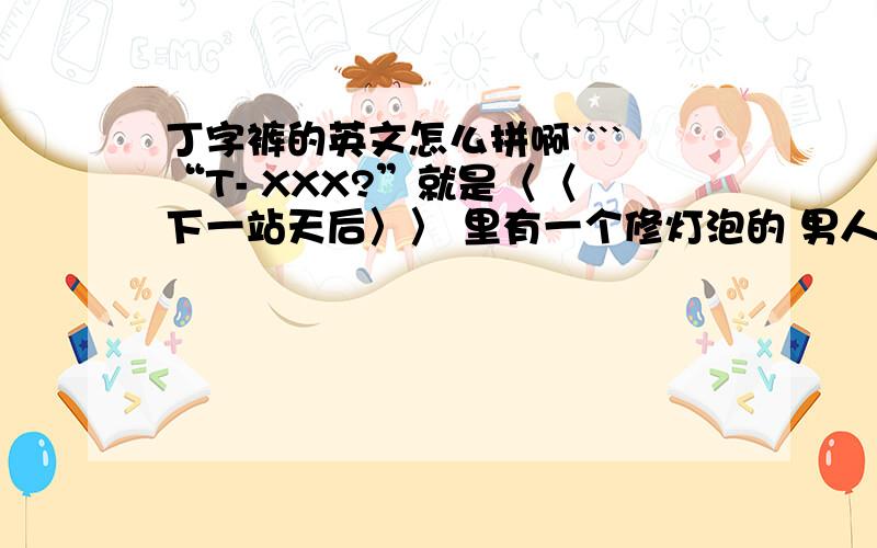 丁字裤的英文怎么拼啊````“T- XXX?”就是〈〈 下一站天后〉〉 里有一个修灯泡的 男人穿的那个``叫什么 “T-bang