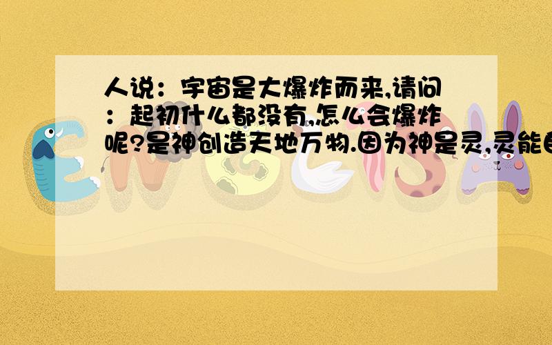 人说：宇宙是大爆炸而来,请问：起初什么都没有,怎么会爆炸呢?是神创造天地万物.因为神是灵,灵能自己主耶稣说：虚心的人有福了，天国是他们的..........................................《路加福