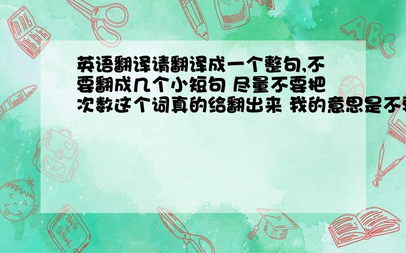 英语翻译请翻译成一个整句,不要翻成几个小短句 尽量不要把次数这个词真的给翻出来 我的意思是不要落实在字面上,但意思得翻出来,我意思是,不要真的用time