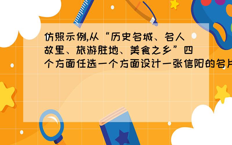 仿照示例,从“历史名城、名人故里、旅游胜地、美食之乡”四个方面任选一个方面设计一张信阳的名片示例：【名片正面】历史名城——郑州【名片背面】大河村显古代聚落,少林寺亮中原