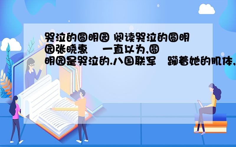 哭泣的圆明园 阅读哭泣的圆明园张晓惠    一直以为,圆明园是哭泣的.八国联军蹫躏着她的肌体,摧毁着她的骨骼,冲天大火燃烧的是一个民族的自尊,百多年的疼痛如那西洋楼的残壁断垣穿越百